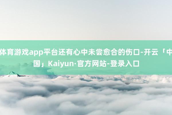 体育游戏app平台还有心中未尝愈合的伤口-开云「中国」Kaiyun·官方网站-登录入口