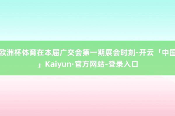 欧洲杯体育在本届广交会第一期展会时刻-开云「中国」Kaiyun·官方网站-登录入口