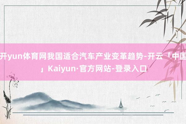 开yun体育网我国适合汽车产业变革趋势-开云「中国」Kaiyun·官方网站-登录入口