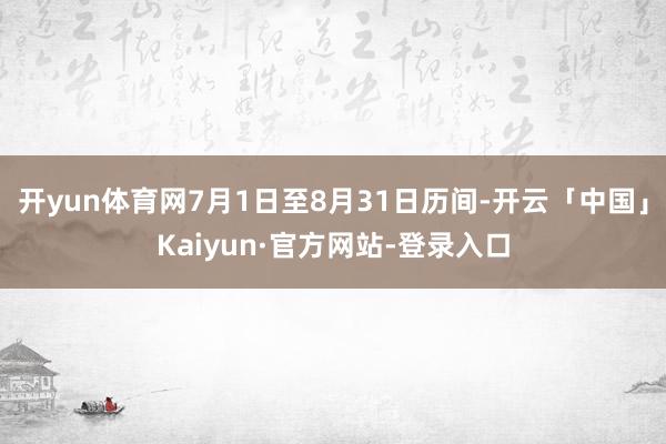 开yun体育网7月1日至8月31日历间-开云「中国」Kaiyun·官方网站-登录入口