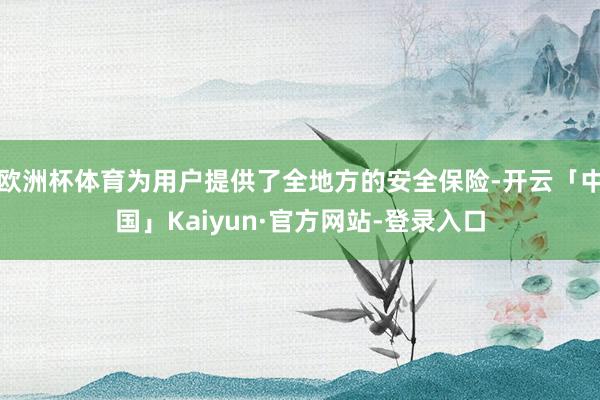 欧洲杯体育为用户提供了全地方的安全保险-开云「中国」Kaiyun·官方网站-登录入口