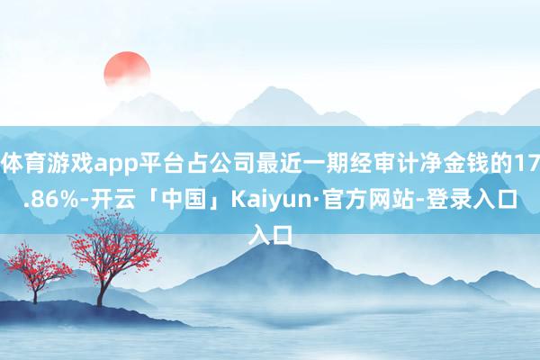 体育游戏app平台占公司最近一期经审计净金钱的17.86%-开云「中国」Kaiyun·官方网站-登录入口