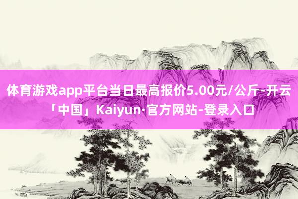 体育游戏app平台当日最高报价5.00元/公斤-开云「中国」Kaiyun·官方网站-登录入口