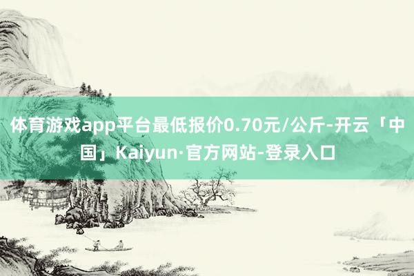 体育游戏app平台最低报价0.70元/公斤-开云「中国」Kaiyun·官方网站-登录入口