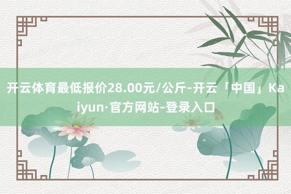 开云体育最低报价28.00元/公斤-开云「中国」Kaiyun·官方网站-登录入口