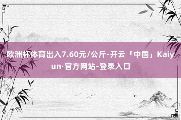 欧洲杯体育出入7.60元/公斤-开云「中国」Kaiyun·官方网站-登录入口