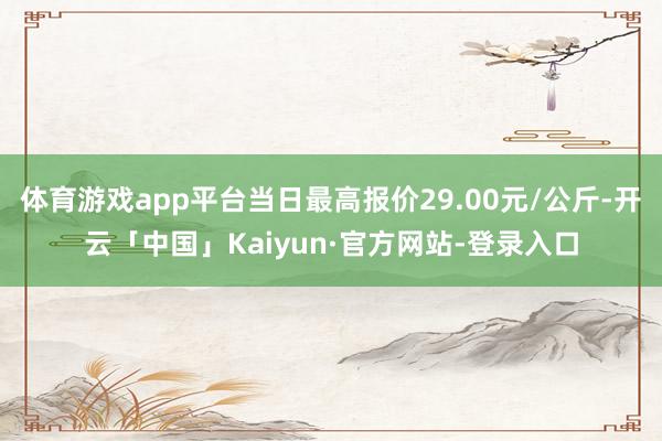 体育游戏app平台当日最高报价29.00元/公斤-开云「中国」Kaiyun·官方网站-登录入口