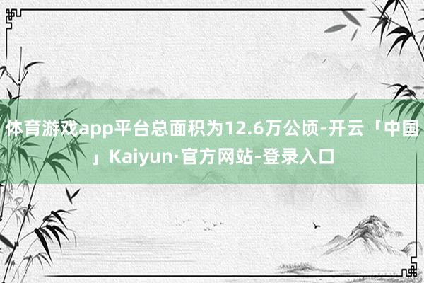 体育游戏app平台总面积为12.6万公顷-开云「中国」Kaiyun·官方网站-登录入口