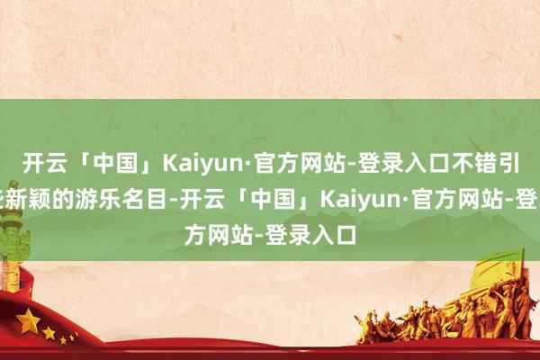 开云「中国」Kaiyun·官方网站-登录入口不错引入一些新颖的游乐名目-开云「中国」Kaiyun·官方网站-登录入口