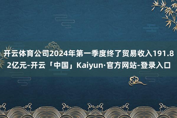 开云体育公司2024年第一季度终了贸易收入191.82亿元-开云「中国」Kaiyun·官方网站-登录入口