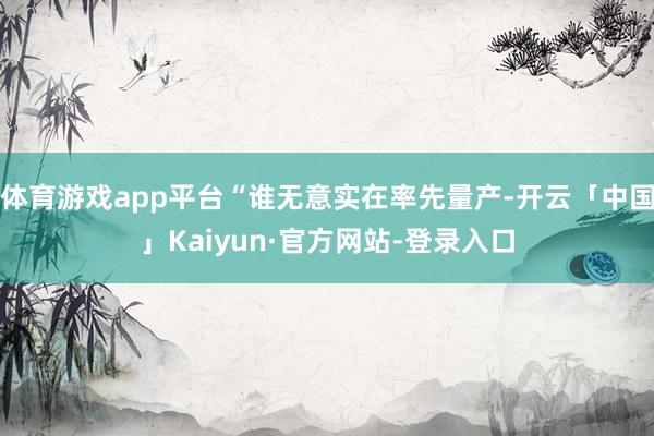 体育游戏app平台“谁无意实在率先量产-开云「中国」Kaiyun·官方网站-登录入口