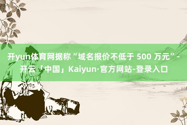 开yun体育网据称“域名报价不低于 500 万元”-开云「中国」Kaiyun·官方网站-登录入口