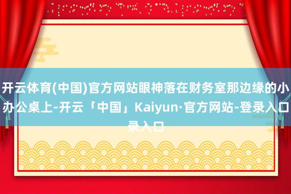 开云体育(中国)官方网站眼神落在财务室那边缘的小办公桌上-开云「中国」Kaiyun·官方网站-登录入口