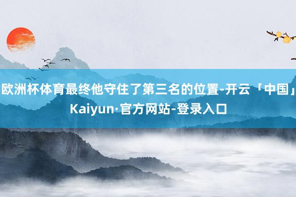 欧洲杯体育最终他守住了第三名的位置-开云「中国」Kaiyun·官方网站-登录入口