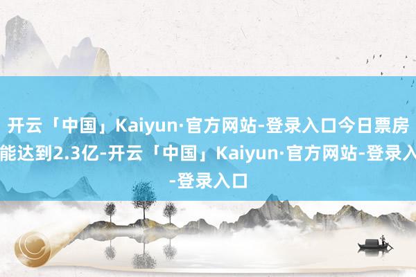 开云「中国」Kaiyun·官方网站-登录入口今日票房也能达到2.3亿-开云「中国」Kaiyun·官方网站-登录入口