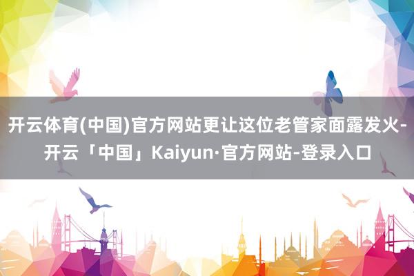 开云体育(中国)官方网站更让这位老管家面露发火-开云「中国」Kaiyun·官方网站-登录入口