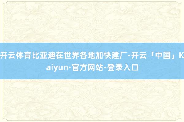 开云体育比亚迪在世界各地加快建厂-开云「中国」Kaiyun·官方网站-登录入口