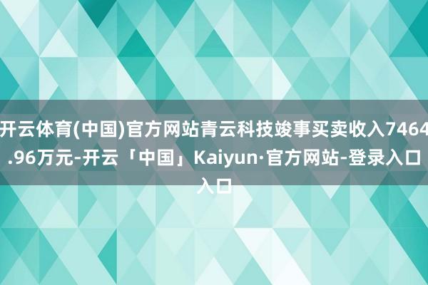 开云体育(中国)官方网站青云科技竣事买卖收入7464.96万元-开云「中国」Kaiyun·官方网站-登录入口