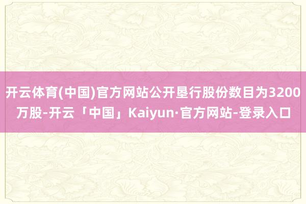 开云体育(中国)官方网站公开垦行股份数目为3200万股-开云「中国」Kaiyun·官方网站-登录入口