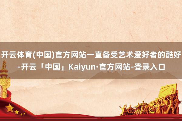 开云体育(中国)官方网站一直备受艺术爱好者的酷好-开云「中国」Kaiyun·官方网站-登录入口