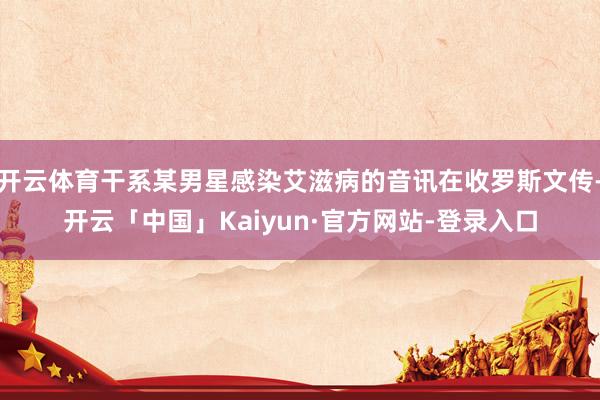 开云体育干系某男星感染艾滋病的音讯在收罗斯文传-开云「中国」Kaiyun·官方网站-登录入口