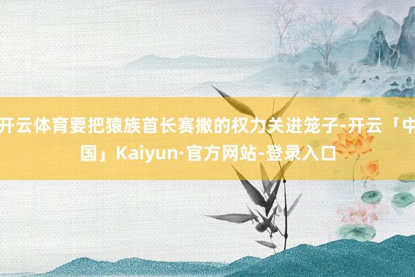 开云体育要把猿族首长赛撒的权力关进笼子-开云「中国」Kaiyun·官方网站-登录入口