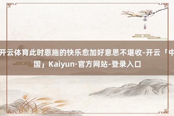 开云体育此时恩施的快乐愈加好意思不堪收-开云「中国」Kaiyun·官方网站-登录入口