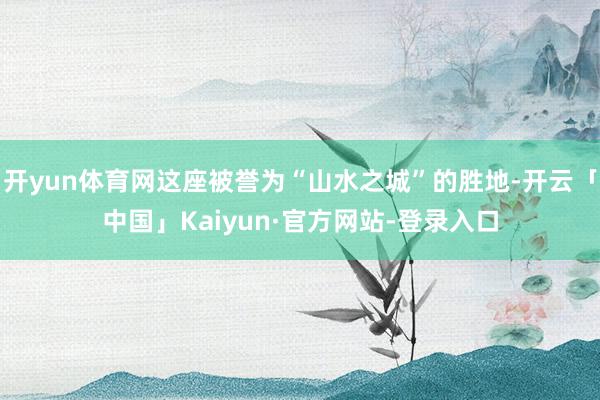 开yun体育网这座被誉为“山水之城”的胜地-开云「中国」Kaiyun·官方网站-登录入口