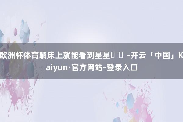 欧洲杯体育躺床上就能看到星星⭐️-开云「中国」Kaiyun·官方网站-登录入口