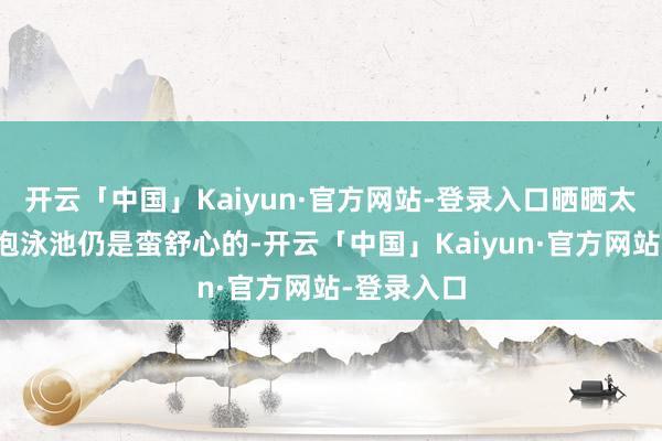 开云「中国」Kaiyun·官方网站-登录入口晒晒太阳梗概泡泡泳池仍是蛮舒心的-开云「中国」Kaiyun·官方网站-登录入口