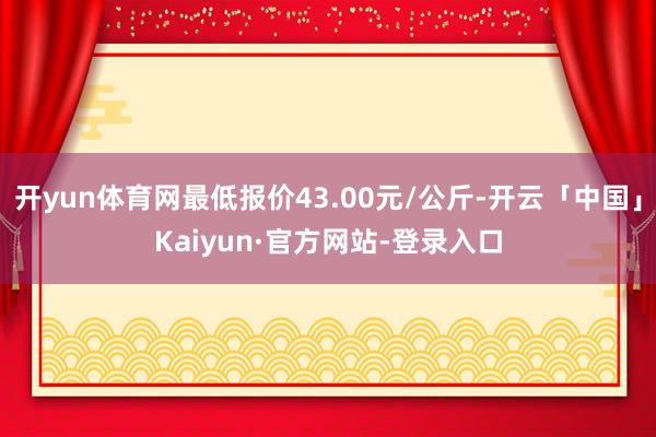 开yun体育网最低报价43.00元/公斤-开云「中国」Kaiyun·官方网站-登录入口