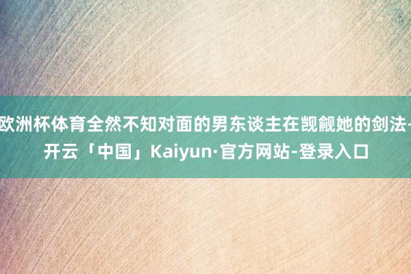 欧洲杯体育全然不知对面的男东谈主在觊觎她的剑法-开云「中国」Kaiyun·官方网站-登录入口