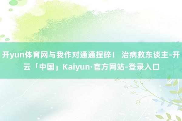 开yun体育网与我作对通通捏碎！ 治病救东谈主-开云「中国」Kaiyun·官方网站-登录入口