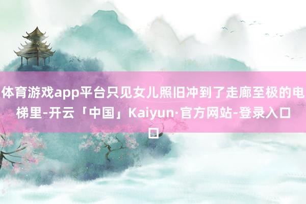 体育游戏app平台只见女儿照旧冲到了走廊至极的电梯里-开云「中国」Kaiyun·官方网站-登录入口