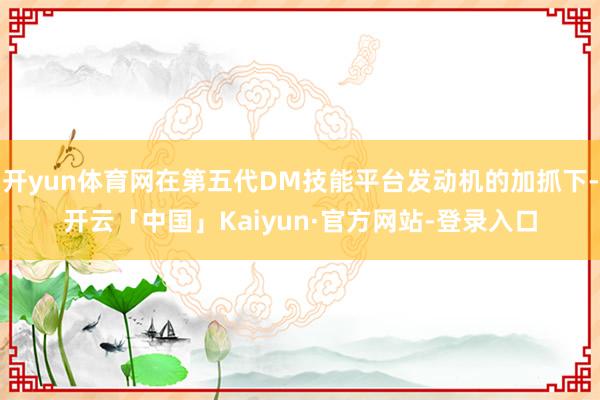 开yun体育网在第五代DM技能平台发动机的加抓下-开云「中国」Kaiyun·官方网站-登录入口