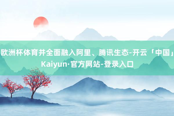 欧洲杯体育并全面融入阿里、腾讯生态-开云「中国」Kaiyun·官方网站-登录入口