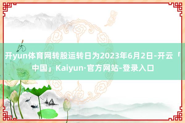 开yun体育网转股运转日为2023年6月2日-开云「中国」Kaiyun·官方网站-登录入口