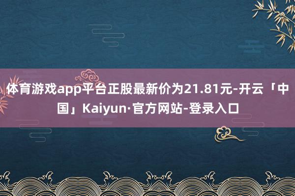 体育游戏app平台正股最新价为21.81元-开云「中国」Kaiyun·官方网站-登录入口