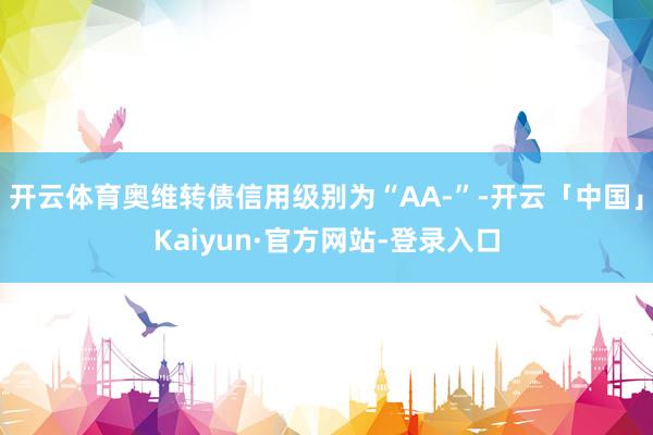 开云体育奥维转债信用级别为“AA-”-开云「中国」Kaiyun·官方网站-登录入口