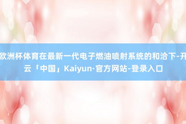 欧洲杯体育在最新一代电子燃油喷射系统的和洽下-开云「中国」Kaiyun·官方网站-登录入口