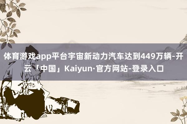 体育游戏app平台宇宙新动力汽车达到449万辆-开云「中国」Kaiyun·官方网站-登录入口