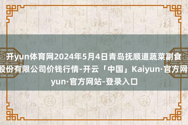 开yun体育网2024年5月4日青岛抚顺道蔬菜副食物批发市集股份有限公司价钱行情-开云「中国」Kaiyun·官方网站-登录入口