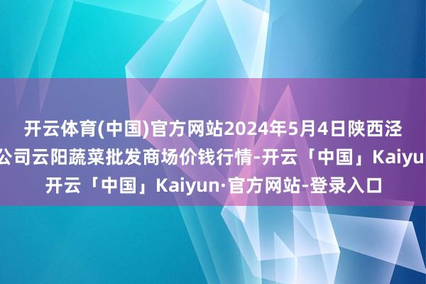 开云体育(中国)官方网站2024年5月4日陕西泾云当代农业股份有限公司云阳蔬菜批发商场价钱行情-开云「中国」Kaiyun·官方网站-登录入口