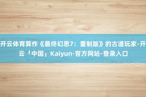 开云体育算作《最终幻思7：重制版》的古道玩家-开云「中国」Kaiyun·官方网站-登录入口