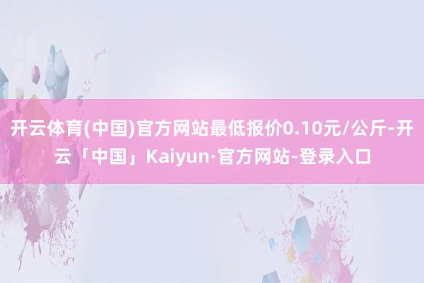 开云体育(中国)官方网站最低报价0.10元/公斤-开云「中国」Kaiyun·官方网站-登录入口