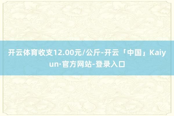 开云体育收支12.00元/公斤-开云「中国」Kaiyun·官方网站-登录入口