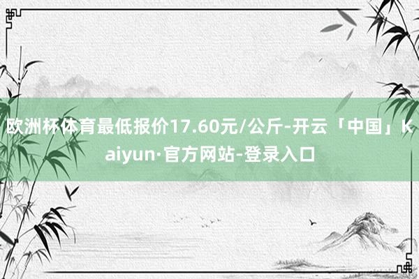 欧洲杯体育最低报价17.60元/公斤-开云「中国」Kaiyun·官方网站-登录入口