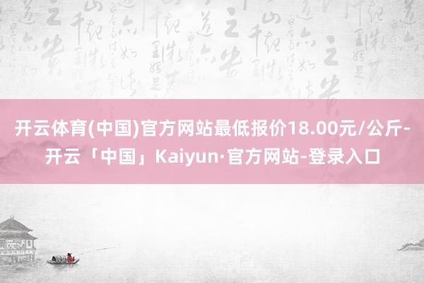 开云体育(中国)官方网站最低报价18.00元/公斤-开云「中国」Kaiyun·官方网站-登录入口