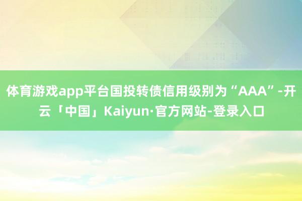 体育游戏app平台国投转债信用级别为“AAA”-开云「中国」Kaiyun·官方网站-登录入口