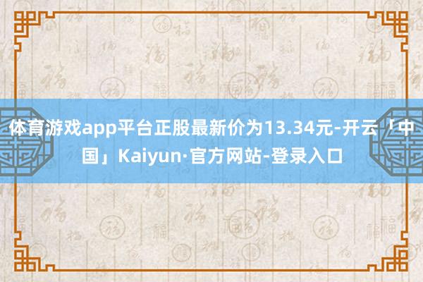 体育游戏app平台正股最新价为13.34元-开云「中国」Kaiyun·官方网站-登录入口